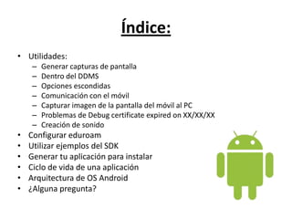 Índice:Utilidades:Generar capturas de pantalla Dentro del DDMSOpciones escondidas Comunicación con el móvil Capturar imagen de la pantalla del móvil al PCProblemas de Debugcertificateexpiredon XX/XX/XX Creación de sonido Configurar eduroamUtilizar ejemplos del SDK Generar tu aplicación para instalar Ciclo de vida de una aplicaciónArquitectura de OS Android¿Alguna pregunta?