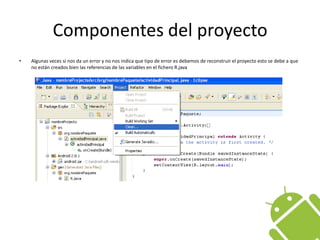 Componentes del proyectoAlgunas veces si nos da un error y no nos indica que tipo de error es debemos de reconstruir el proyecto esto se debe a que no están creados bien las referencias de las variables en el fichero R.java