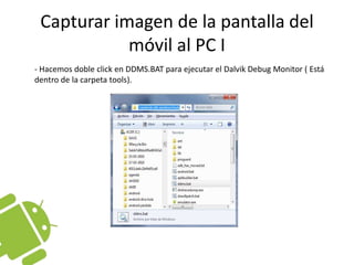 Capturar imagen de la pantalla del móvil al PC I	- Hacemos doble click en DDMS.BAT para ejecutar el DalvikDebug Monitor ( Está dentro de la carpeta tools).