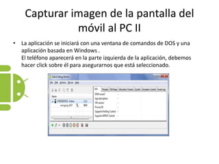 Capturar imagen de la pantalla del móvil al PC IILa aplicación se iniciará con una ventana de comandos de DOS y una aplicación basada en Windows .El teléfono aparecerá en la parte izquierda de la aplicación, debemos hacer click sobre él para asegurarnos que está seleccionado.