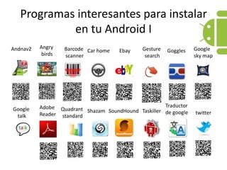 Programas interesantes para instalar en tu Android IAngrybirdsGoogle skymapGesturesearchBarcodescannerAndnav2GogglesCar homeEbayTraductor de googleAdobe ReaderQuadrantstandardGoogle talkTaskillerSoundHoundShazamtwitter