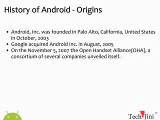 History of Android - Origins Android, Inc. was founded in Palo Alto, California, United States in October, 2003