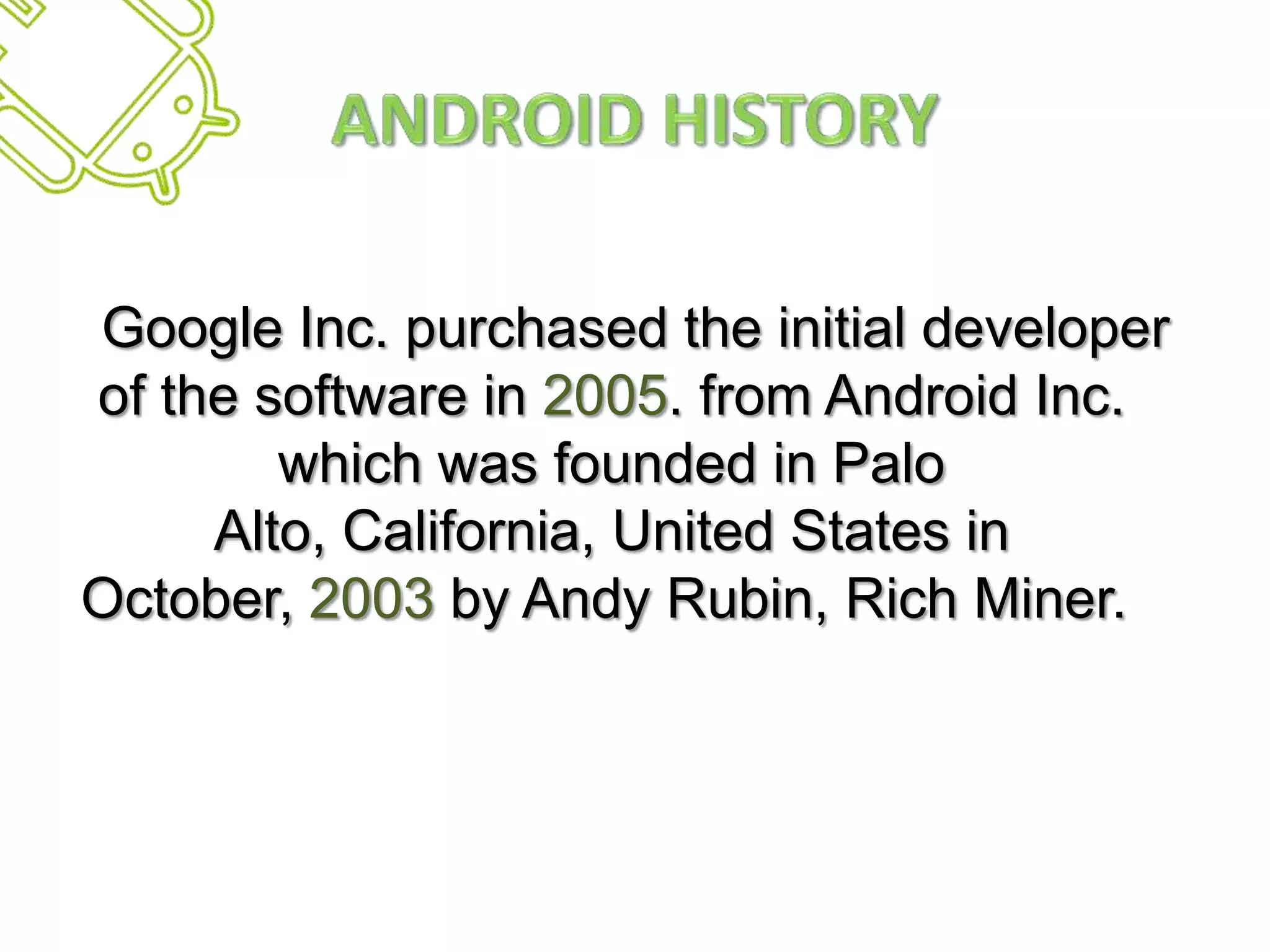 Android HistoryGoogle Inc. purchased the initial developer of the software in 2005. from Android Inc. which was founded in Palo Alto, California, United States in October, 2003 by Andy Rubin, Rich Miner. 