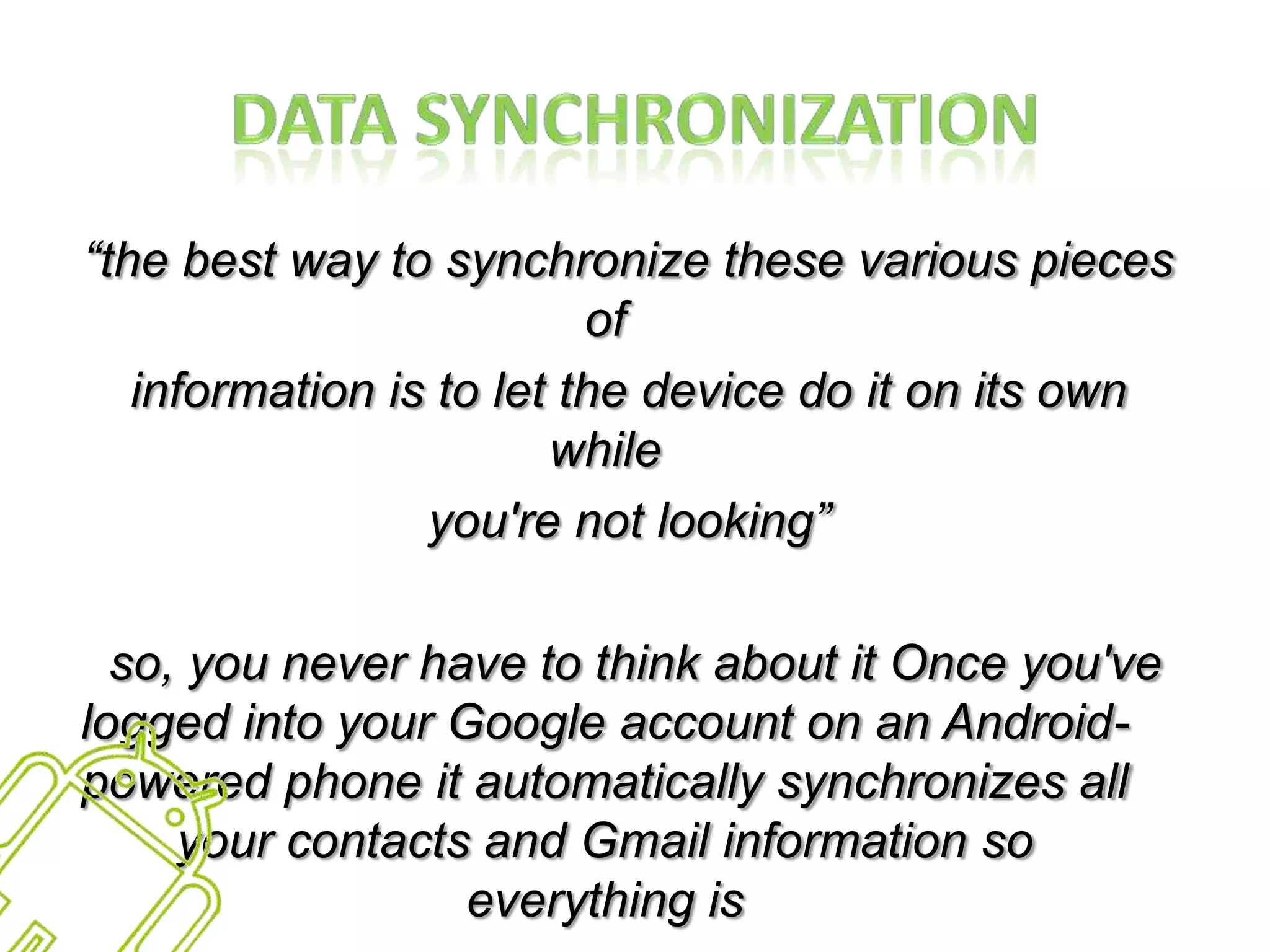 Data Synchronization“the best way to synchronize these various pieces ofinformation is to let the device do it on its own whileyou're not looking” so, you never have to think about it Once you've logged into your Google account on an Android-powered phone it automatically synchronizes all your contacts and Gmail information so everything isalways available”
