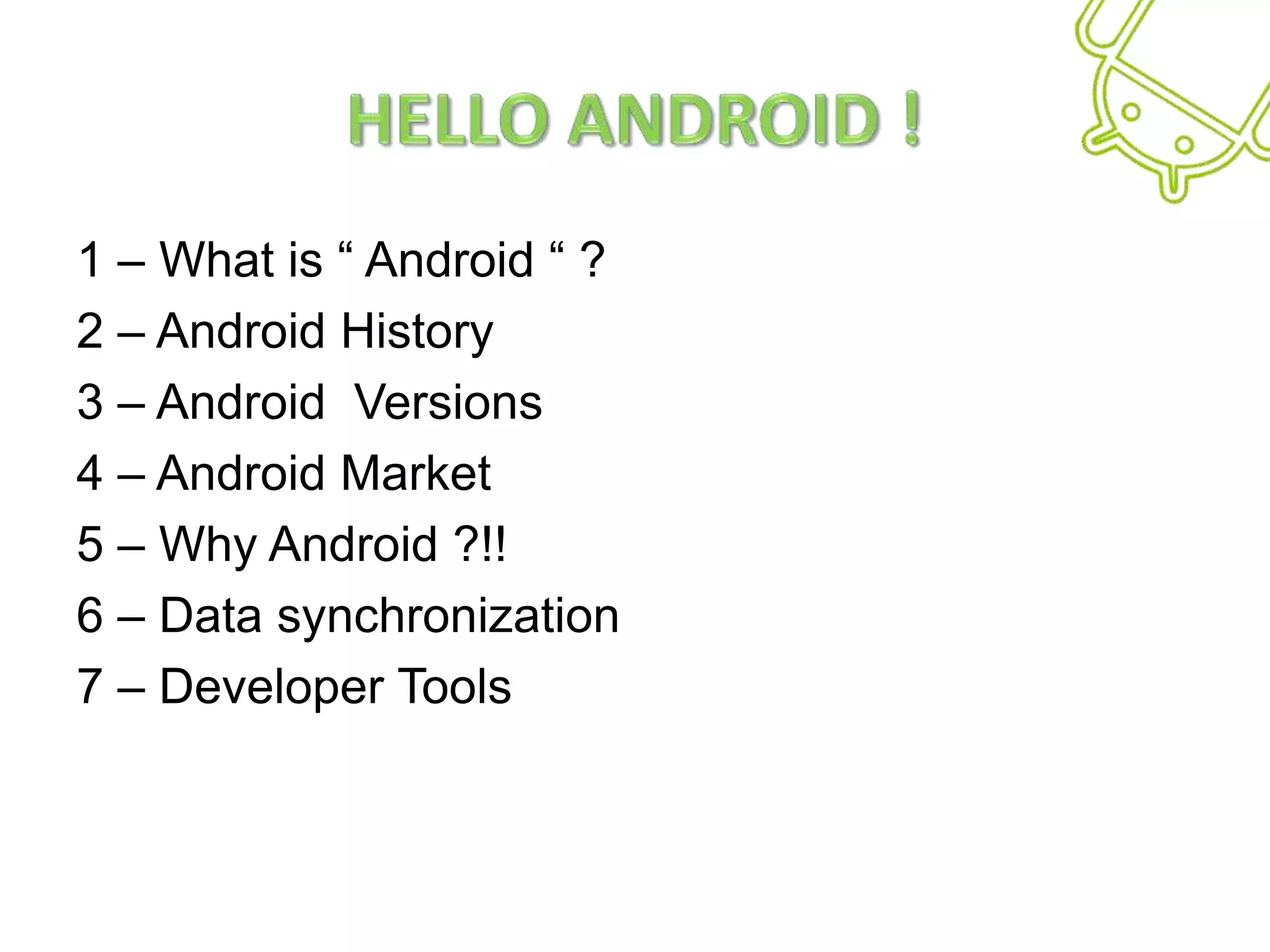 Hello Android !1 – What is “ Android “ ?2 – Android History3 – Android  Versions 4 – Android Market5 – Why Android ?!!6 – Data synchronization7 – Developer Tools