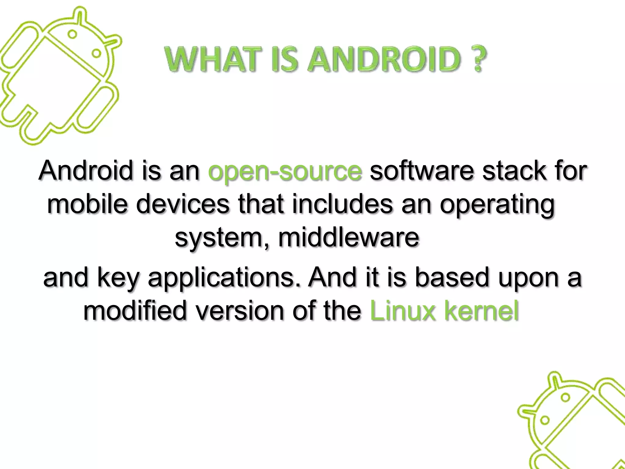    What is Android ?Android is an open-source software stack for mobile devices that includes an operating system, middleware and key applications. And it is based upon a modified version of the Linux kernel