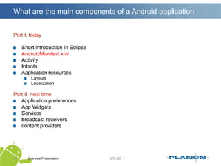 What are the main components of a Android applicationPart I, todayShort introduction in EclipseAndroidManifest.xmlActivityIntentsApplication resourcesLayoutsLocalizationPart II, next timeApplication preferencesApp WidgetsServicesbroadcast receiverscontent providersOverview Presentation13