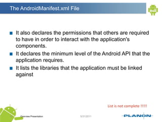 The AndroidManifest.xml FileIt also declares the permissions that others are required to have in order to interact with the application's components.It declares the minimum level of the Android API that the application requires.It lists the libraries that the application must be linked againstOverview Presentation16List is not complete !!!!!
