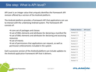 Site step: What is API level?Overview Presentation17API Level is an integer value that uniquely identifies the framework API revision offered by a version of the Android platform.The Android platform provides a framework API that applications can use to interact with the underlying Android system. The framework API consists of:A core set of packages and classes