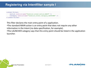 IntentsOverview Presentation24Intents are to Android apps what hyperlinks are to websites.An application can call directly a service or activity (explicit intent) or asked the Android system for registered services and applications for an intent (implicit intents).Intents are asynchronous messages.