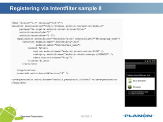 Intents / Starting activities SamplesOverview Presentation25Standard Explicit intents :Intent intent = new Intent(getApplicationContext(), HelpActivity.class);startActivity(intent);Extra parameters:Intent intent = new Intent(getApplicationContext(), HelpActivity.class);intent.putExtra(“eu.laracker.supersocial.LEVEL”, 8);startActivity(intent);Intent callingIntent = getIntent();inthelpLevel = callingIntent.getIntExtra(“eu.laracker.supersocial.LEVEL”, 1);Calling with result:startActivityForResult(new Intent(getApplicationContext(), HelpActivity.class);)onActivityResult(intrequestCode, intresultCode, Intent data);