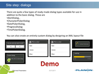 Using Intents to Launch Other ApplicationsOverview Presentation26Initially, an application may only be launching activity classes defined within itsown package. However, with the appropriate permissions, applications may alsolaunch external activity classes in other applications.Launching the built-in web browser and supplying a URL addressLaunching the web browser and supplying a search stringLaunching the built-in Dialer application and supplying a phone numberLaunching the built-in Maps application and supplying a locationLaunching Google Street View and supplying a locationLaunching the built-in Camera application in still or video modeLaunching a ringtone pickerRecording a sound