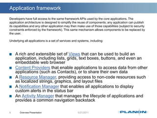 Application frameworkOverview Presentation8Developers have full access to the same framework APIs used by the core applications. The application architecture is designed to simplify the reuse of components; any application can publish its capabilities and any other application may then make use of those capabilities (subject to security constraints enforced by the framework). This same mechanism allows components to be replaced by the user.Underlying all applications is a set of services and systems, including:A rich and extensible set of Views that can be used to build an application, including lists, grids, text boxes, buttons, and even an embeddable web browserContent Providers that enable applications to access data from other applications (such as Contacts), or to share their own data A Resource Manager, providing access to non-code resources such as localized strings, graphics, and layout filesA Notification Manager that enables all applications to display custom alerts in the status barAn Activity Manager that manages the lifecycle of applications and provides a common navigation backstack