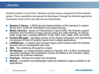 LibrariesSystem C library - a BSD-derived implementation of the standard C system library (libc), tuned for embedded Linux-based devicesMedia Libraries - based on PacketVideo'sOpenCORE; the libraries support playback and recording of many popular audio and video formats, as well as static image files, including MPEG4, H.264, MP3, AAC, AMR, JPG, and PNGSurface Manager - manages access to the display subsystem and seamlessly composites 2D and 3D graphic layers from multiple applicationsLibWebCore - a modern web browser engine which powers both the Android browser and an embeddable web viewSGL - the underlying 2D graphics engine3D libraries - an implementation based on OpenGL ES 1.0 APIs; the libraries use either hardware 3D acceleration (where available) or the included, highly optimized 3D software rasterizerFreeType - bitmap and vector font renderingSQLite - a powerful and lightweight relational database engine available to all applicationsOverview Presentation9Android includes a set of C/C++ libraries used by various components of the Android system. These capabilities are exposed to developers through the Android application framework. Some of the core libraries are listed below: