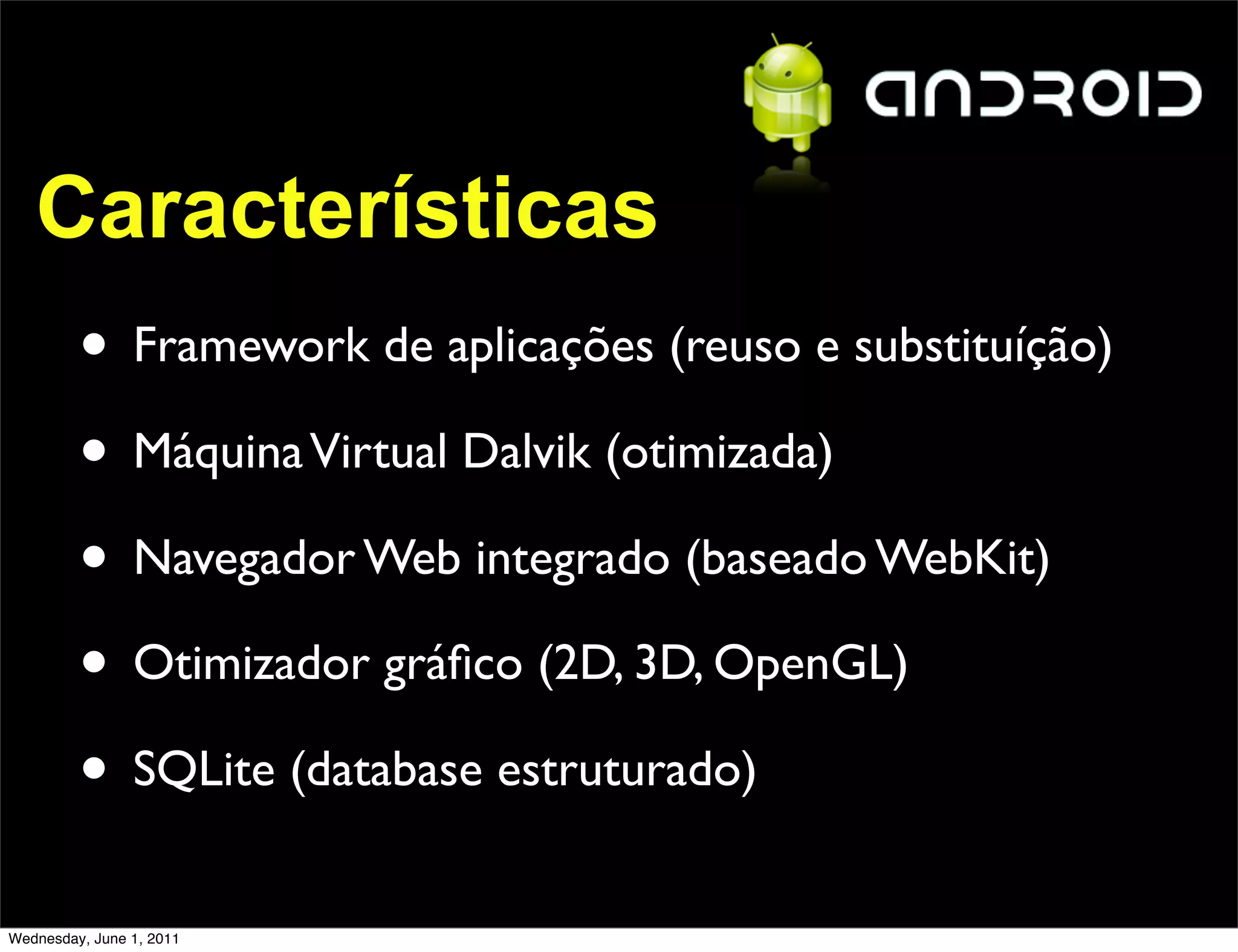 Características
         • Framework de aplicações (reuso e substituíção)
         • Máquina Virtual Dalvik (otimizada)
         • Navegador Web integrado (baseado WebKit)
         • Otimizador gráﬁco (2D, 3D, OpenGL)
         • SQLite (database estruturado)
Wednesday, June 1, 2011
 