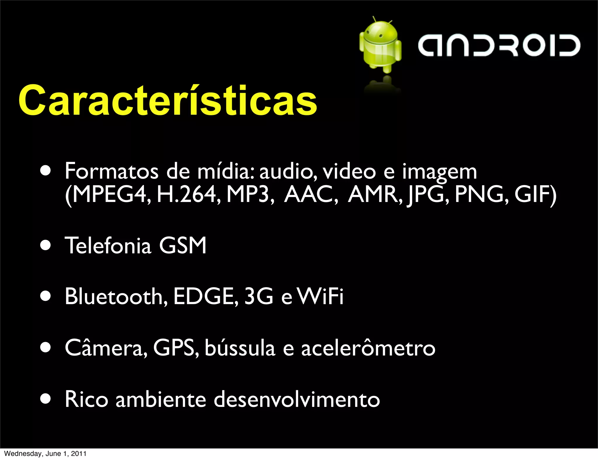 Características
         • FormatosH.264, MP3, AAC, AMR,imagem GIF)
           (MPEG4,
                    de mídia: audio, video e
                                             JPG, PNG,

         • Telefonia GSM
         • Bluetooth, EDGE, 3G e WiFi
         • Câmera, GPS, bússula e acelerômetro
         • Rico ambiente desenvolvimento
Wednesday, June 1, 2011
 