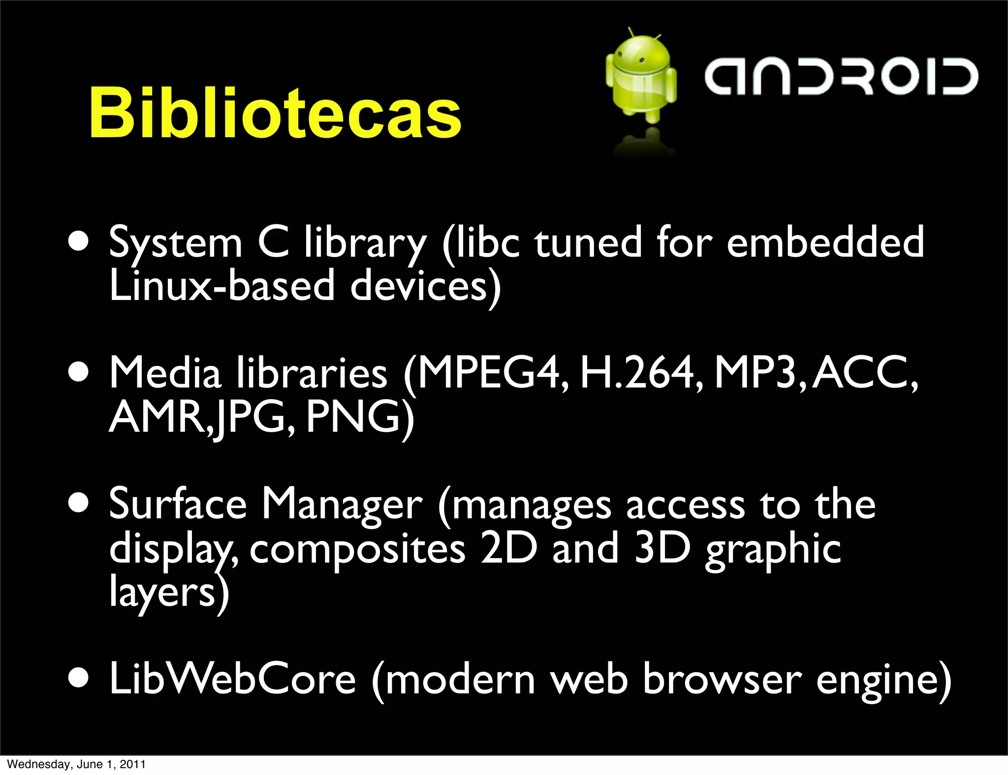 Bibliotecas
         • System C library (libc tuned for embedded
           Linux-based devices)

         • Media libraries (MPEG4, H.264, MP3, ACC,
           AMR,JPG, PNG)

         • Surfacecomposites 2D and access to the
           display,
                    Manager (manages
                                     3D graphic
                layers)

         • LibWebCore (modern web browser engine)
Wednesday, June 1, 2011
 