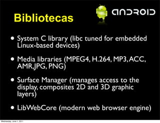 Bibliotecas
         • System C library (libc tuned for embedded
           Linux-based devices)

         • Media libraries (MPEG4, H.264, MP3, ACC,
           AMR,JPG, PNG)

         • Surfacecomposites 2D and access to the
           display,
                    Manager (manages
                                     3D graphic
                layers)

         • LibWebCore (modern web browser engine)
Wednesday, June 1, 2011
 