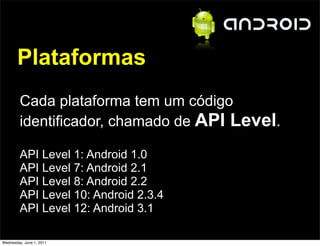 Plataformas
         Cada plataforma tem um código
         identificador, chamado de API Level.

         API Level 1: Android 1.0
         API Level 7: Android 2.1
         API Level 8: Android 2.2
         API Level 10: Android 2.3.4
         API Level 12: Android 3.1

Wednesday, June 1, 2011
 