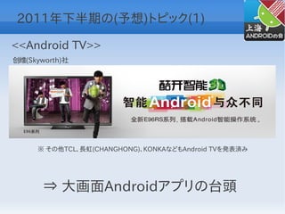 2011年下半期の(予想)トピック(1)

<<Android TV>>
创维(Skyworth)社




     ※ その他TCL、長虹(CHANGHONG)、KONKAなどもAndroid TVを発表済み




       ⇒ 大画面Androidアプリの台頭
 