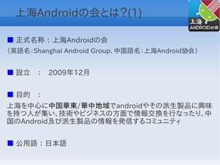 上海Androidの会とは？(1)

■ 正式名称 ： 上海Androidの会
（英語名：Shanghai Android Group、中国語名：上海Android协会）


■ 設立　：　2009年12月


■ 目的　：　
上海を中心に中国華東/華中地域でandroidやその派生製品に興味
を持つ人が集い、技術やビジネスの方面で情報交換を行なったり、中
国のAndroid及び派生製品の情報を発信するコミュニティ


■ 公用語 ： 日本語
 