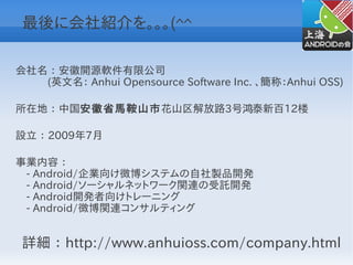 最後に会社紹介を。。。(^^

会社名 ： 安徽開源軟件有限公司
　　　(英文名： Anhui Opensource Software Inc. 、簡称：Anhui OSS)

所在地 ： 中国安徽省馬鞍山市花山区解放路3号鸿泰新百12楼

設立 ： 2009年7月

事業内容 ：
　- Android/企業向け微博システムの自社製品開発
　- Android/ソーシャルネットワーク関連の受託開発
　- Android開発者向けトレーニング
　- Android/微博関連コンサルティング


 詳細 ： http://www.anhuioss.com/company.html
 