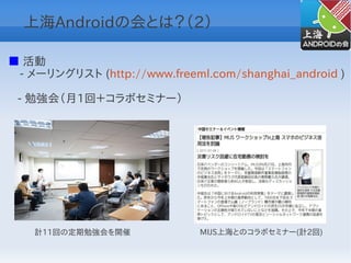 上海Androidの会とは？（2）

■ 活動
　- メーリングリスト (http://www.freeml.com/shanghai_android )

 - 勉強会（月1回＋コラボセミナー）




    計11回の定期勉強会を開催             MIJS上海とのコラボセミナー(計2回)
 