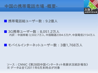 中国の携帯電話市場 -概要-


■ 携帯電話総ユーザー数 ： 9.2億人


■ 3G携帯ユーザー数 ： 8,051.2万人
　　内訳 ： 中国移動 3,502.7万人，中国联通2394.5万户，中国電信2154万人


■ モバイルインターネットユーザー数 ： 3億1,768万人




 ソース ： CNNIC 《第28回中国インターネット発展状況統計報告》
 ※ データは全て2011年6月末時点が対象
 