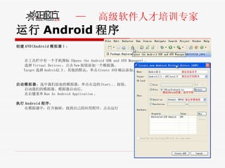 运行 Android 程序 创建 AVD(Android 模拟器 ) ： 在工具栏中有一个手机图标 (Opens the Android SDK and AVD Manager) 。 选择 Virtual Devices ，点击 New 按钮添加一个模拟器。 Target 选择 Android2.3 。其他的默认，单击 Create AVD 确认添加。  启动模拟器 ：选中我们添加的模拟器，单击右边的 Start... 按钮， 启动我们的模拟器。模拟器启动后， 在右键菜单 Run As Android Application 。 执行 Android 程序 ： 在模拟器中，打开抽屉，找到自己的应用程序。点击运行 
