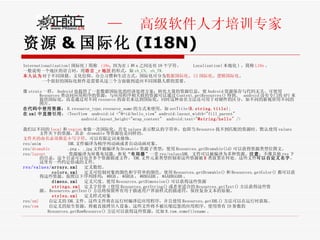 资源 & 国际化 (I18N) Internationalization( 国际化 ) 简称  i18n , 因为在 i 和 n 之间还有 18 个字符。  Localization( 本地化 ) ，简称 L10n 。 一般说明一个地区的语言时，用 语言 _r 地区 的形式，如 zh_CN, zh_TW .  本人认为 对于不同国籍、文化信仰、办公习惯和生活方式，国际化可分为 数据国际化 、 UI 国际化 、 逻辑国际化 。 一个很好的国际化软件是需要从这三个方面做到适应不同国籍人群的需要。 像 struts 一样， Android 也提供了一套数据国际化的经济处理方案：转化大量的资源信息，使 Android 资源保存与代码无关。可使用 Resources 类访问应用程序的资源；与应用程序相关联的资源可以通过 Context.getResources() 得到。  android 没有专门的 API 来提供国际化，而是通过对不同 resource 的命名来达到国际化，同时这种命名方法还可用于对硬件的区分，如不同的新视屏用不同的图片。  在代码中使用资源： R.resource_type.resource_name 的方式来使用，如 setTitle( R.string.title ); 在 xml 中直接引用 ： <TextView  android:id ="@+id/hello_view" android:layout_width="fill_parent"  android:layout_height="wrap_content"  android:text=" @string/hello " /> 我们以不同的 local 和 region 来做一次国际化，首先 values 表示默认的字符串，也即当 Resource 找不到匹配的资源时，默认使用 values 文件夹下的资源，其余  drawable 等资源也是同样的。  文件夹的命名必须都是小写字符 。可以有限定词来修饰。 res/anim  XML 文件编译为桢序列动画或者自动动画对象。 res/ drawable   .png ， .jpg 文件被编译为 Drawable 资源子类型：使用 Resources.getDrawable(id) 可以获得资源类型位图文。 res/ layout   资源编译为屏幕布局器。参见“ 布局器 ”一章 res/valuesXML  文件可以被编译为多种资源。 注意 ：不像其他 res 下的目录，这个目录可以包含多个资源描述文件。 XML 文件元素类型控制着这些资源被 R 类放置在何处。这些文件 可以自定义名字 。这里有一些约定俗成的文件。 res/values/ arrays.xml  定义数组。  colors.xml  定义可绘制对象的颜色和字符串的颜色。使用 Resources.getDrawable() 和 Resources.getColor() 都可以获得这些资源。按照以下序列排列： #RGB ， #ARGB ， #RRGGBB ， #AARRGGBB 。  dimens.xml  定义尺度。使用 Resources.getDimension() 可以获得这些资源  strings.xml   定义字符串（使用 Resources.getString() 或者更适合的 Resources.getText() 方法获得这些资源。 Resources.getText() 方法将保留所有用于描述用户界面样式的描述符，保持复杂文本的原貌。  styles.xml   定义样式对象 res/ xml   自定义的 XML 文件。这些文件将在运行时编译近应用程序，并且使用 Resources.getXML() 方法可以在运行时获取。 res/ raw   自定义的原生资源，将被直接拷贝入设备。这些文件将不被压缩近您的应用程序。使用带有 ID 参数的 Resources.getRawResource() 方法可以获得这些资源，比如 R.raw.somefilename 。 