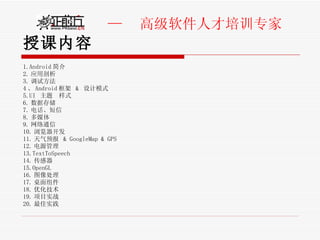 授课内容 1.Android 简介 2. 应用剖析 3. 调试方法 4 、 Android 框架  &  设计模式 5.UI  主题  样式 6. 数据存储 7. 电话、短信 8. 多媒体 9. 网络通信 10. 浏览器开发 11. 天气预报  & GoogleMap & GPS 12. 电源管理 13.TextToSpeech 14. 传感器 15.OpenGL 16. 图像处理 17. 桌面组件 18. 优化技术 19. 项目实战 20. 最佳实践 