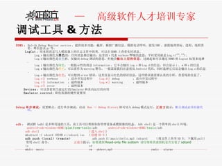 调试工具 & 方法 DDMS ： Dalvik Debug Monitor service ，提供很多功能：截屏、模拟广播信息、模拟电话呼叫、接发 SMS 、虚拟地理坐标、进程、线程查看、堆信息及 gc 等。 LogCat ：用来将消息写入模拟器上的日志文件中的类。可以在 DDMS 上查看实时消息。 Log.v 输出颜色为 黑色 的，任何消息都会输出，这里的 v 代表 verbose 啰嗦的意思，平时使用就是 Log.v("",""); Log.d 输出颜色是 蓝色 的，仅输出 debug 调试的意思，但他会 输出上层的信息 ，过滤起来可以通过 DDMS 的 Logcat 标签来选择 . Log.i 输出颜色为 绿色 ，一般提示性的消息 information ，它不会输出 Log.v 和 Log.d 的信息，但会显示 i 、 w 和 e 的信息 Log.w 输出颜色为 橙色 ，可以看作为 warning 警告，一般需要我们注意优化 Android 代码，同时选择它后还会输出 Log.e 的信息。 Log.e 输出颜色为 红色 ，可以想到 error 错误，这里仅显示红色的错误信息，这些错误就需要认真的分析，查看栈的信息了。 Log.v()  verbose  ：适合开发过程中  Log.d()  debug  ：适合开发过程中 Log.i()  information  ：最终版本  Log.w()  warning  ：最终版本 Log.e()  error  ：最终版本  Devices ：可以查看到当前运行的 Emulator 和其内运行的应用  Emulator control : 即仿真器的硬件设置项  Debug 单步调试 ：设置断点，进行单步调试。启动  Run -> Debug History 即可切入 debug 模式运行。 正前方 提示： 断点调试必须有源代码 。 adb ： 调试桥 (adb) 是多种用途的工具，该工具可以帮助你你管理设备或模拟器的状态。 Adb shell 是一个简单的 shell 环境。 android-sdk-windows-HOME / platform-tools /adb  android-sdk-windows-HOME / tools /adb adb shell  ( 进入 shell)   mksdcard -l sdcard 1024M e:/sdcard.iso  ( 创建 SD 卡 ) adb push <local> <remote>   adb push E:\music\hello.mp3 /sdcard/  ( 将文件上传至 SD 卡，下载用 pull) 常用 shell 命令：  正前方 提示： 如果遇到 Read-only file system  请仔细核查虚拟机是否安装了 sdcard ls  cd  mkdir  music  rm  pkbest.mp3  rmdir  alarms 