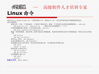 Linux 命令 ADB(Android Debug Bridge) 是一个通用调试工具，借助这个工具，可以管理设备或手机模拟器的状态。 ADB 常用操作： 复制文件：可向一个设备或从一个设备中复制文件；复制一个文件或目录到设备或模拟器上： adb push adb push test.txt  /tmp/test.txt  一般放小的文件挺顺利 ( < 1 M ) 从设备或模拟器上复制一个文件或目录如： adb pull adb pull /android/lib/libwebcore.os 搜索 / 等待模拟器、设备实例，取得当前运行的模拟器、设备的实例列表及每个实例的状态 | 等待正在运行的设备 adb devices adb wait-for-device 查看 Bug  报告： adb bugreport 记录无线通讯日志： adb bugreport 无线通讯记录日志非常多，在运行时没必要记录，可以通过命令设置记录： adb shell logcat -b radio 获取设备 ID 和序列号： adb get-product adb get-serialno 访问数据库 SQLite3 adb shell sqlite3 创建文件夹 ： mkdir pkbest 