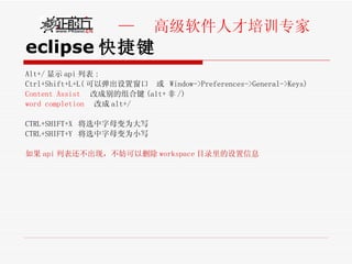 eclipse 快捷键 Alt+/ 显示 api 列表 : Ctrl+Shift+L+L( 可以弹出设置窗口  或  Window->Preferences->General->Keys) Content Assist   改成别的组合键 (alt+ 非 /) word completion   改成 alt+/ CTRL+SHIFT+X  将选中字母变为大写 CTRL+SHIFT+Y  将选中字母变为小写 如果 api 列表还不出现，不妨可以删除 workspace 目录里的设置信息 