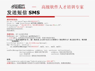 发送短信 SMS 调用界面发送 ： Uri uri = Uri. parse ("smsto:0411 88335533 ");  Intent it =  new  Intent(Intent. ACTION_SENDTO , uri); String message = " 来正前方学习，每次都有新感觉！ from www. PK best .CN"; it.putExtra(" sms_body ", message); startActivity(it); finish(); 直接发送 ： API 方式没有界面 SmsManager sms = SmsManager. getDefault ();  // 正前方 提示：运营商允许每次发送的字节有限，需要分割成多条发。 message=" 一件外衣钱学会 3G ，值！现在是 javaEE+Android 的春天！你还等什么？来正前方学习，每次都有新感觉！ "; List<String> messList = sms. divideMessage (message);  for  (String mess : messList) { sms. sendTextMessage ("0411 88335533 ",  null , mess ,  null ,  null ); } sendTextMessage(destinationAddress, scAddress, text, sentIntent, deliveryIntent) ：  destinationAddress: 接收方的手机号码  scAddress: 发送方的手机号码  text: 信息内容  sentIntent: 发送是否成功的回执  deliveryIntent: 接收是否成功的回执 权限 ： <uses-permission android:name="android.permission. SEND_SMS "/> 正前方 提示：目前在模拟器中对短信中文支持不够理想，发送短信会有乱码，依赖真机测试 . 