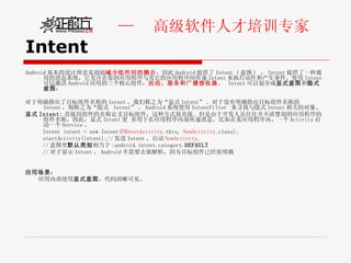 Intent Android 基本的设计理念是鼓励 减少组件间的耦合 ，因此 Android 提供了 Intent ( 意图 )  ， Intent 提供了一种通用的消息系统，它允许在你的应用程序与其它的应用程序间传递 Intent 来执行动作和产生事件。使用 Intent 可以激活 Android 应用的三个核心组件： 活动、服务和广播接收器 。  Intent 可以划分成 显式意图 和 隐式意图 ： 对于明确指出了目标组件名称的 Intent ，我们称之为“显式 Intent” 。对于没有明确指出目标组件名称的 Intent ，则称之为“隐式  Intent” 。 Android 系统使用 IntentFilter  来寻找与隐式 Intent 相关的对象。 显式 Intent: 直接用组件的名称定义目标组件，这种方式很直接。但是由于开发人员往往并不清楚别的应用程序的组件名称，因此，显式 Intent 更 多用于在应用程序内部传递消息。比如在某应用程序内，一个 Activity 启动一个 Service 。 Intent intent = new Intent( PKbestActivity .this,  NewActivity .class); startActivity(intent);// 发送 Intent ，启动 NewActivity , // 意图里 默认类别 相当于 :android.intent.category. DEFAULT // 对于显示 Intent ， Android 不需要去做解析，因为目标组件已经很明确  应用场景 ： 应用内部使用 显式意图 ，代码清晰可见。 