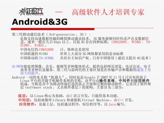 Android&3G 第三代移动通信技术（ 3rd-generation ， 3G ） : 是指支持高速数据传输的蜂窝移动通讯技术。 3G 服务能够同时传送声音及数据信息，速率一般在几百 kbps 以上。目前 3G 存在四种标准： CDMA2000 ， WCDMA ， TD-SCDMA ， WiMAX 。 中国电信的 CDMA2000  日、韩和北美使用 中国联通的 WCDMA  世界上大部分 3G 网络都采用的是该标准 中国移动的 TD-SCDMA   具有自主知识产权 , 只有中国使用 ( 最近又提出 4G 技术 ) 3G 网络 能处理图像、音乐、视频等多种媒体形式，提供包括网页浏览、电话会议、电子商务等多种信息服务。第三代与前两代的主要区别是在传输声音和数据的 速度上有很大的提升 。 Android 一词的本义指“机器人”，同时也是 Google 于 2007 年 11 月 5 日宣布的基于 Linux 平台的开源手机操作系统的名称，该平台由 操作系统 、 中间件 和 应用软件 组成，号称是首个为移动终端打造的真正开放和完整的移动软件。它采用了软件堆层 (software stack ，又名软件叠层 ) 的架构，主要分为三部分： 底层： 以 Linux 核心为基础，由 C 语言开发，只提供基本功能。 中间层： 包括函数库 Library 和虚拟机 Virtual Machine ，由 C++ 开发。 应用软件： 是最上层，包括通话程序，短信程序等，以 Java 编写。 