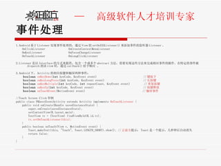 事件处理 1.Android 基于 Listener 实现事件处理的，通过 View 的 setOnXXXListener() 来添加事件的监听器 Listener 。 OnClickListener  OnCreateContextMenuListener OnKeyListener  OnFocusChangeListener  OnTouchListener  OnLongClickListener  2.Listener 是以 Interface 的方式来提供，包含一个或多个 abstract 方法，需要实现这些方法来完成相应事件的操作。在特定的事件被 dispatch 到该 view 时，通过 callback() 给予响应 。 3.Android 下， Activity 的相应按键和触屏两种事件： boolean   onKeyDown ( int  keyCode, KeyEvent event)  // 键按下  boolean   onKeyLongPress ( int  keyCode, KeyEvent event)  // 长按键 boolean   onKeyMultiple ( int  keyCode,  int  repeatCount, KeyEvent event)  // 重复按键 boolean   onKeyUp ( int  keyCode, KeyEvent event)  // 按键释放 boolean   onTouchEvent (MotionEvent event)  // 触屏事件   //Touch Screen Click 举例  public class PKbestEventActivity extends Activity implements  OnTouchListener  {         public void onCreate(Bundle savedInstanceState) {             super.onCreate(savedInstanceState);             setContentView(R.layout.main);             TextView tv = (TextView) findViewById(R.id.tv);           tv.setOnTouchListener(this);          }         public boolean onTouch(View v, MotionEvent event) {             Toast.makeText(this, "Touch", Toast.LENGTH_SHORT).show(); // 正前方 提示： Toast 是一个提示，几秒钟后自动消失            return false;         }    }    