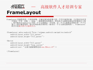 FrameLayout FrameLayout 是最简单的一个布局对象。它被定制为你屏幕上的一个空白备用区域，之后你可以在其中填充一个单一对象 — 比如，一张你要发布的图片。所有的子元素将会固定在屏幕的左上角；你不能为 FrameLayout 中的一个子元素指定一个位置。后一个子元素将会直接在前一个子元素之上进行覆盖填充，把它们部份或全部挡住（除非后一个子元素是透明的）。 FrameLayout 的大小是 最大的子元素的大小 。 <FrameLayout xmlns:android= "http://schemas.android.com/apk/res/android"   android:layout_width= "fill_parent"   android:layout_height= "fill_parent"  > <Button  android:layout_width= "fill_parent"   android:layout_height= "wrap_content"   android:text=  " 正前方最新课程访问 www.PKbest.CN "  />  </FrameLayout> 