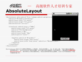 AbsoluteLayout <AbsoluteLayout xmlns:android= "http://schemas.android.com/apk/res/android"   android:id= "@+id/mArtivleViewLayout"   android:layout_width= "fill_parent"   android:layout_height= "fill_parent"   androidrientation= "vertical" >  <LinearLayout android:layout_y= "350px"   android:layout_width= "fill_parent"   android:id= "@+id/TooLBarLayout"   android:layout_x= "0px"   android:layout_height= "44px"   android:gravity= "center"  >  <ImageView android:id= "@+id/pkbest"   android:layout_height= "wrap_content"   android:layout_width= "wrap_content"  android:src= "@drawable/pkbest" >  </ImageView>  </LinearLayout>  </AbsoluteLayout> AbsoluteLayout 可以让子元素指定准确的 x/y 坐标值，并显示在屏幕上。 (0, 0) 为左上角，当向下或向右移动时，坐标值将变大。 AbsoluteLayout 没有页边框，允许元素之间互相重叠 ( 尽管不推荐 ) 。我们通常 不推荐使用  AbsoluteLayout ，除非你有正当理由要使用它，因为它使界面代码太过刚性，以至于在不同的设备上可能不能很好地工作。 