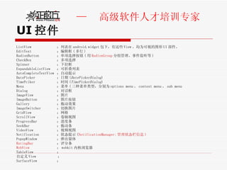 UI 控件 ListView  ：列表在 android.widget 包下，有这些 View 。均为可视的图形 UI 部件。 EditText  ：编辑框 ( 多行 ) RadionButton  ：单项选择按钮 ( 用 RadionGroup 分组管理、事件监听等 ) CheckBox  ：多项选择 Spinner  ：下拉框 ExpandableListView  ：可折叠列表 AutoCompleteTextView  ：自动提示 DatePicker  ：日期 ( DatePickerDialog ) TimePciker  ：时间 ( TimePickerDialog ) Menu  ：菜单 ( 三种菜单类型，分别为 options menu ， context menu ， sub menu  Dialog  ：对话框 ImageView  ：图片 ImageButton  ：图片按钮 Gallery  ：拖动效果 ImageSwitcher  ：切换图片 GridView  ：网格 ScrollView  ：卷轴视图 ProgressBar  ：进度条 SeekBar  ：拖动条 VideoView  ：视频视图 Notification  ：状态提示 ( NotificationManager: 管理状态栏信息 ) PopupWindow  ：弹出窗体 RatingBar   ：评分条 WebView   ： webkit 内核浏览器 TableView  ： 自定义 View  ： SurfaceView  ： 