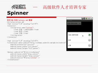 Spinner 使用 XML 布局 +arrays.xml 数据 res/values/arrays.xml <?xml version="1.0" encoding="utf-8"?> <resources> <string-array name=" cities "> <item> 大连 -- 正前方总部 </item> <item> 北京 </item> <item> 上海 </item>  </string-array> </resources> <?xml version="1.0" encoding="utf-8"?> <LinearLayout xmlns:android="http://schemas.android.com/apk/res/android" android:orientation="vertical"  android:layout_width="fill_parent" android:layout_height="fill_parent"> <Spinner android:id="@+id/citiesSpinner"  android:layout_width="wrap_content" android:layout_height="wrap_content"  android:entries="@+array/ cities " />  </LinearLayout> 