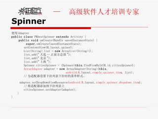Spinner 使用 Adapter public   class  PKbestSpinner  extends  Activity { public   void  onCreate(Bundle savedInstanceState) { super .onCreate(savedInstanceState); setContentView(R.layout. spiner );  List<String> list =  new  ArrayList<String>();  list.add(" 大连 -- 正前方总部 ");  list.add(" 北京 "); list.add(" 上海 "); Spinner citiesSpinner = (Spinner) this .findViewById(R.id. citiesSpinner ); ArrayAdapter  adapter =  new  ArrayAdapter<String>( this , android.R .layout. simple_spinner_item , list);  // 为适配器设置下拉列表下拉时的菜单样式。  adapter.setDropDownViewResource( android.R .layout. simple_spinner_dropdown_item );  // 将适配器添加到下拉列表上  citiesSpinner.setAdapter(adapter);  }  } 