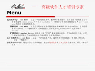 Menu 选项菜单 Options Menu ：这是一个活动的主菜单。按 MENU 键来显示，在屏幕最下面最多显示 6 个菜单选项（ icon menu ，不可以有 checkable ），如果多于 6 个的其他的会以“ more”icon menu 来调出包含两组菜单项： 图标菜单 Icon Menu ：这个是当用户按下菜单键时最初出现屏幕下方的 item 集合。它支持最多 6 个菜单项。只有这些菜单支持图标而且这些菜单并不支持 checkboxes 或者 radio buttons 。 扩展菜单 Expanded Menu ：这是通过按“更多”菜单显现出来的一个竖向的项目列表。它仅当图标菜单过多时存在而且是由 6 个以及其它选项菜单组成。 上下文菜单 Context Menu ：这是一个浮动菜单列表，通常在你长时间按在一个视图上时出现（比如一个列表项） 子菜单 Submenu ：这是一个浮动菜单列表，通过在 选项菜单 或 上下文菜单 显露出来。不支持嵌套子菜单。 