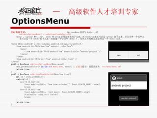 OptionsMenu XML 布局方式 ：  OptionsMenu 需重写 Activity 的 onCreateOptionsMenu() 、 onOptionsItemSelected() <menu> 、 <group> 和 <item> 。 item  和 group 必须是菜单的子元素，而 <item> 元素还可以是 <group> 的子元素，并且另外一个菜单元素可以是一个 <item> 的子元素（来创建一个子菜单 <menu> ）。任何文件的根元素必须是一个 <menu> 元素。 <menu xmlns:android= "http://schemas.android.com/apk/res/android" > <item android:id= "@+id/newItem"  android:title= "new" > <menu> <item android:id= "@+id/androidItem"  android:title= "android project"  /> </menu> </item> <item android:id= "@+id/exitItem"  android:title= "exit"  /> </menu> public   boolean   onCreateOptionsMenu (Menu menu){  this.getMenuInflater(). inflate ( R.menu.menu , menu); // 正前方 提示：设置界面为  res/menu/menu.xml   return   true ; } public   boolean   onOptionsItemSelected (MenuItem item){ int  id = item.getItemId(); switch (id){ case R.id.newItem: Toast.makeText(this, "new item selected!", Toast.LENGTH_SHORT).show(); break; case R.id.exitItem: Toast.makeText(this, "exit menu", Toast.LENGTH_SHORT).show(); DisplayUIActivity.this.finish(); break;  } return   true ; } 