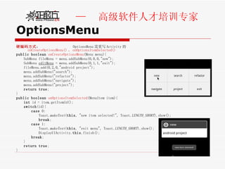 OptionsMenu 硬编码方式 ：  OptionsMenu 需重写 Activity 的 onCreateOptionsMenu() 、 onOptionsItemSelected() public   boolean   onCreateOptionsMenu (Menu menu){  SubMenu fileMenu = menu.addSubMenu(0,0,0,"new"); SubMenu  editMenu  = menu.addSubMenu(0,1,1,"exit");  fileMenu.add(0,2,0,"android project");  menu.addSubMenu("search");  menu.addSubMenu("refactor");  menu.addSubMenu("navigate");  menu.addSubMenu("project");  return   true ; } public   boolean   onOptionsItemSelected (MenuItem item){ int  id = item.getItemId();  switch (id){  case  0: Toast. makeText ( this , "new item selected!", Toast. LENGTH_SHORT ).show(); break ;  case  1: Toast. makeText ( this , "exit menu", Toast. LENGTH_SHORT ).show(); DisplayUIActivity. this .finish(); break ;  } return   true ; } 