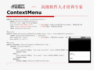 ContextMenu public   void  onCreate(Bundle savedInstanceState) { super .onCreate(savedInstanceState); TextView view =  new  TextView( this ); view.setText(" www.PKbest.CN ");  // 正前方 提示：任何 View 均可有 ContextMenu 。需要长按 2 秒 this . registerForContextMenu (view);  // 正前方 提示：需用此方法注册 this .setContentView(view); } @Override public   void  onCreateContextMenu(ContextMenu menu, View v, ContextMenuInfo menuInfo) {  super .onCreateContextMenu(menu, v, menuInfo); menu.add(0,0,0, "new");  // 正前方 提示：与添加 OptionsMenu 一样 menu.add(0,1,1,"exit"); } @Override public   boolean  onContextItemSelected(MenuItem item) {  switch  (item.getItemId()) {  case  0:  Toast. makeText ( this , "new item selected!", Toast. LENGTH_SHORT ).show();  return   true ;  case  1:  Toast. makeText ( this , "exit menu", Toast. LENGTH_SHORT ).show(); return   true ;  default :  return   super .onContextItemSelected(item);  }  } 
