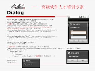 Dialog Builder  builder  =  new   AlertDialog.Builder (DisplayUIActivity. this ); builder. setTitle (" 正前方提示 ");// 设置标题 builder. setMessage (" 需要您重新登录！ ");// 设置内容 // 正前方 提示：得到自定义对话框。去掉即为带有 2 个按钮的对话框 LayoutInflater factory = LayoutInflater. from (DisplayUIActivity. this ); final  View dialogView =  factory.inflate(R.layout. ui_dialog ,  null ) ;  builder.setView(dialogView); // 设置自定义对话框的样式  builder. setPositiveButton (" 确定 ",  new  DialogInterface.OnClickListener() { public   void  onClick(DialogInterface dialog,  int  whichButton){  } }); builder. setNeutralButton (" 退出 ",  new  DialogInterface.OnClickListener() { public   void  onClick(DialogInterface dialog,  int  whichButton){  } }); Dialog dialog = builder. create ();// 创建  dialog. show ();//  显示对话框 // 进度对话框 : 有圆形和长方形两种。也可以通过 setButton() 增加按钮。 final  ProgressDialog dialog = ProgressDialog. show (DisplayUIActivity. this ," 请稍等 ...", " 正在处理 ...",  true ); Thread thread =  new  Thread(){ public   void  run(){ try  { sleep (3000);  } finally {  dialog. dismiss ();// 正前方 提示：取消对话框  } } }; thread.start(); dialog.show(); 