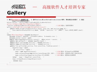 Gallery 1. 通过 BaseAdapter 装载图片库  2. 监听 Gallery 的 setOnItemClickListener 事件，得知要显示的图片  3. 通过 ImageView 呈现指定的图片 Gallery gallery = (Gallery) this .findViewById(R.id. pkbestGallery );  gallery.setAdapter( new  PKbestImageAdapter( this )); //gallery.setBackgroundResource(R.drawable.pkbest);  // 正前方 提示：设置背景图片 gallery. setOnItemClickListener( new  OnItemClickListener() {  public   void  onItemClick(AdapterView<?> parent, View view,  int  position, long  id) {  Toast. makeText (DisplayUIActivity. this , " 显示第  "+(position + 1)+"  张图片 ", Toast. LENGTH_SHORT ).show(); }  }); class   PKbestImageAdapter   extends  BaseAdapter{  private  Integer[] imageIDs= { R.drawable. pkbest ,  R.drawable. icon  }; private  Context context =  null ; public  PKbestImageAdapter(Context context){  this .context = context;  }  public   int  getCount() {  return  imageIDs.length; } public  Object getItem( int  position) {  return  position; }  public   long  getItemId( int  position) {  return  position; } public  View getView( int  position, View convertView, ViewGroup parent) {  ImageView image =  null ; if  (convertView ==  null ) { image =  new  ImageView(context);  // 正前方 提示：给 ImageView 设置资源 image.setLayoutParams( new  Gallery.LayoutParams(120, 120)); // 正前方 提示：设置布局 图片 120*120 显示 image.setScaleType(ImageView.ScaleType. FIT_CENTER );  // 正前方 提示：设置显示比例类型 } else {  image = (ImageView) convertView;  } image.setImageResource(imageIDs[position]); return  image; } } 