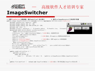 ImageSwitcher 1. 设置 ViewFactory 为数据源，通过 makeView() 显示图片  2. 通过 setImageResource() 指定图片资源 public   class  ImageSwitcherActivity  extends  Activity  implements  OnClickListener, ViewFactory {  private  ImageSwitcher imgSwiter =  null ;  private   final   static   int   ID  = 100; private   final   static   int   PREV_BUTTON_ID  = 200;   private   int  index = 0; private  Integer[] imageArray = {  R.drawable. pkbest ,  R.drawable. icon ,  R.drawable. ok  };  protected   void  onCreate(Bundle savedInstanceState) {  super .onCreate(savedInstanceState); LinearLayout line =  new  LinearLayout( this );// 正前方 提示：创建线性布局 imgSwiter =  new  ImageSwitcher( this );  line.addView(imgSwiter);  // 正前方 提示：将 imgSwiter 视图添加到线性布局 imgSwiter.setId( ID );  imgSwiter. setFactory( this ) ;  // 正前方 提示：设置 imgSwiter 对象数据源 imgSwiter. setImageResource ( this .imageArray[index]); this .setContentView(line); Button prev =  new  Button( this ); prev.setId( PREV_BUTTON_ID );  prev.setText("prev");  prev.setOnClickListener( this ); LayoutParams param =  new  LayoutParams(100,100); line.addView(prev,param);  }  public   void  onClick(View v) {  switch (v.getId()){ case   PREV_BUTTON_ID : index --;  if (index < 0) index = 0;  imgSwiter.setImageResource( this .imageArray[index]);   } }  public  View makeView() {  return   new  ImageView( this );// 正前方 提示：图片都是通过 ImageView 来显示的  }  } 